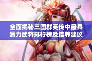 全面揭秘三国群英传中最具潜力武将排行榜及培养建议