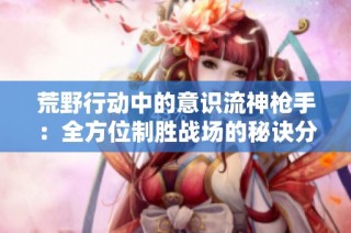 荒野行动中的意识流神枪手：全方位制胜战场的秘诀分享