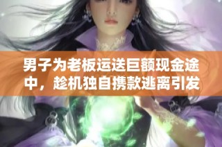男子为老板运送巨额现金途中，趁机独自携款逃离引发热议