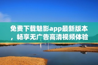 免费下载魅影app最新版本，畅享无广告高清视频体验
