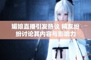 媚娘直播引发热议 网友纷纷讨论其内容与影响力