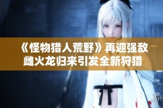 《怪物猎人荒野》再迎强敌 雌火龙归来引发全新狩猎狂潮