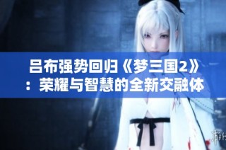 吕布强势回归《梦三国2》：荣耀与智慧的全新交融体验