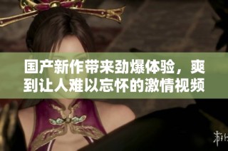 国产新作带来劲爆体验，爽到让人难以忘怀的激情视频内容