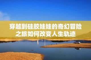 穿越到硅胶娃娃的奇幻冒险之旅如何改变人生轨迹