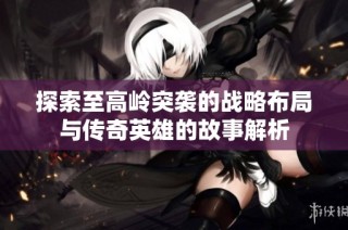 探索至高岭突袭的战略布局与传奇英雄的故事解析
