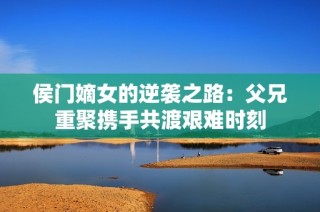 侯门嫡女的逆袭之路：父兄重聚携手共渡艰难时刻