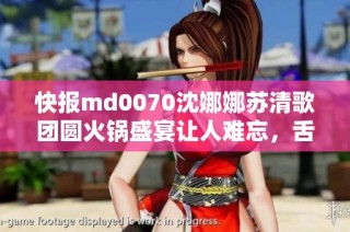 快报md0070沈娜娜苏清歌团圆火锅盛宴让人难忘，舌尖上的团圆体验