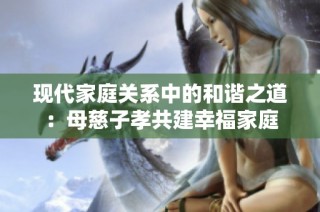 现代家庭关系中的和谐之道：母慈子孝共建幸福家庭