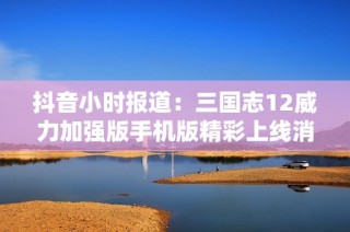 抖音小时报道：三国志12威力加强版手机版精彩上线消息