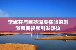 李淑芬与巨茎深度体验的刺激瞬间视频引发热议