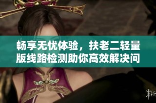 畅享无忧体验，扶老二轻量版线路检测助你高效解决问题