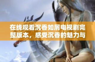 在线观看沉香如屑电视剧完整版本，感受沉香的魅力与故事情感