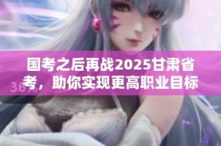 国考之后再战2025甘肃省考，助你实现更高职业目标！
