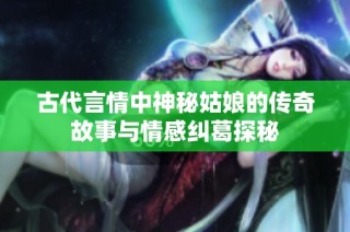古代言情中神秘姑娘的传奇故事与情感纠葛探秘