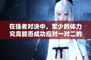 在强者对决中，军少的体力究竟能否成功应对一对二的挑战