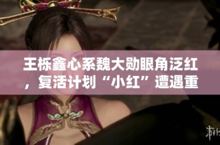 王栎鑫心系魏大勋眼角泛红，复活计划“小红”遭遇重大变化