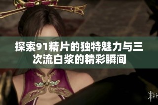 探索91精片的独特魅力与三次流白浆的精彩瞬间