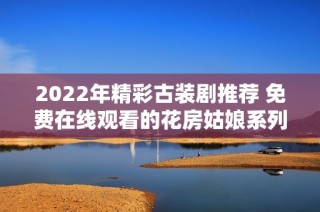 2022年精彩古装剧推荐 免费在线观看的花房姑娘系列