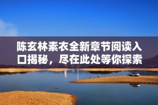 陈玄林素衣全新章节阅读入口揭秘，尽在此处等你探索