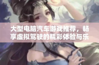 大型电脑汽车游戏推荐，畅享虚拟驾驶的精彩体验与乐趣