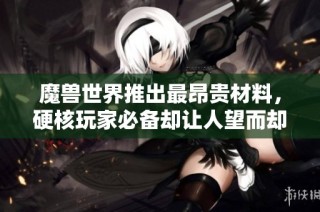 魔兽世界推出最昂贵材料，硬核玩家必备却让人望而却步的价格揭秘
