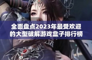 全面盘点2023年最受欢迎的大型破解游戏盒子排行榜，带你领略经典游戏的魅力