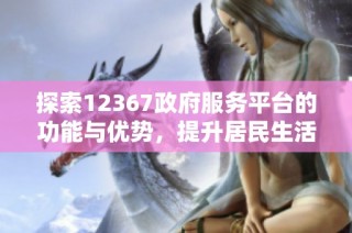 探索12367政府服务平台的功能与优势，提升居民生活便利性
