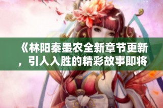 《林阳秦墨农全新章节更新，引人入胜的精彩故事即将揭晓》
