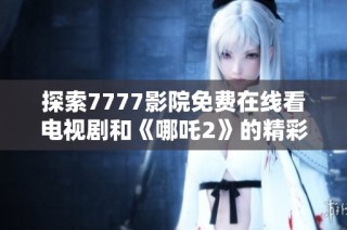 探索7777影院免费在线看电视剧和《哪吒2》的精彩内容推荐