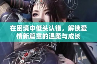 在困境中低头认错，解锁爱情新篇章的温柔与成长