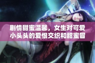 剧情甜蜜温馨，女生对可爱小头头的爱恨交织和甜蜜冒险