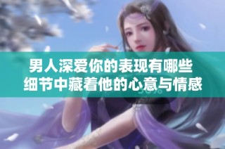 男人深爱你的表现有哪些 细节中藏着他的心意与情感