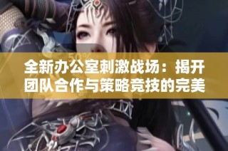 全新办公室刺激战场：揭开团队合作与策略竞技的完美结合之旅