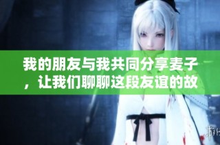 我的朋友与我共同分享麦子，让我们聊聊这段友谊的故事