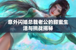 意外闪婚总裁老公的甜蜜生活与挑战揭秘