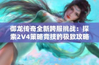 御龙传奇全新跨服挑战：探索2V4策略竞技的极致攻略和实战技巧