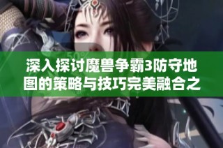深入探讨魔兽争霸3防守地图的策略与技巧完美融合之道