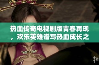 热血传奇电视剧版青春再现，欢乐英雄谱写热血成长之路