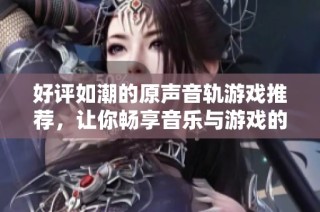 好评如潮的原声音轨游戏推荐，让你畅享音乐与游戏的完美结合