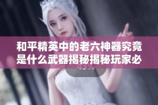 和平精英中的老六神器究竟是什么武器揭秘揭秘玩家必看！
