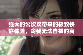 强大的公次次带来的极致快感体验，令我无法自拔的高潮瞬间