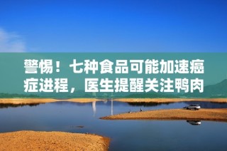 警惕！七种食品可能加速癌症进程，医生提醒关注鸭肉的危害性