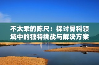 不太乖的陈尺：探讨骨科领域中的独特挑战与解决方案