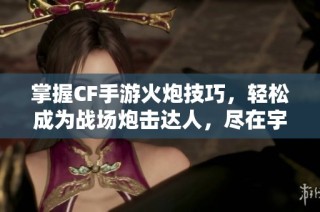 掌握CF手游火炮技巧，轻松成为战场炮击达人，尽在宇宸游戏网