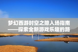 梦幻西游时空之隙入场指南——探索全新游戏乐趣的路径与秘籍
