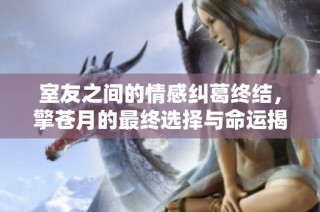室友之间的情感纠葛终结，擎苍月的最终选择与命运揭晓