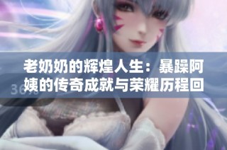 老奶奶的辉煌人生：暴躁阿姨的传奇成就与荣耀历程回顾