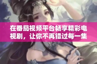 在番茄视频平台畅享精彩电视剧，让你不再错过每一集的精彩剧情