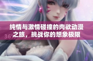 纯情与激情碰撞的肉欲动漫之旅，挑战你的想象极限